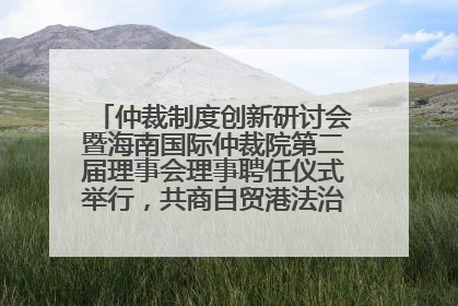 仲裁制度创新研讨会暨海南国际仲裁院第二届理事会理事聘任仪式举行，共商自贸港法治建设新路径