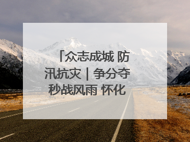 众志成城 防汛抗灾｜争分夺秒战风雨 怀化市全力以赴守护人民群众安全