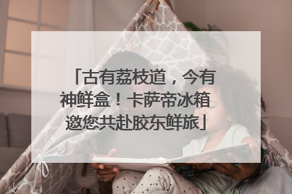 古有荔枝道，今有神鲜盒！卡萨帝冰箱邀您共赴胶东鲜旅