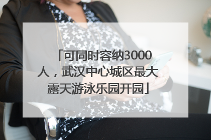 可同时容纳3000人，武汉中心城区最大露天游泳乐园开园