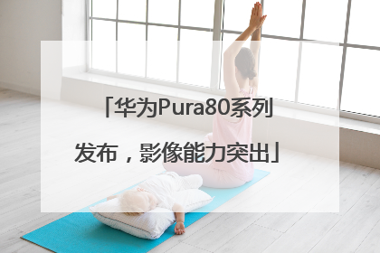 华为Pura80系列发布，影像能力突出