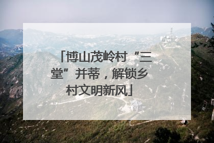 博山茂岭村“三堂”并蒂，解锁乡村文明新风