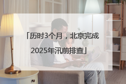 历时3个月，北京完成2025年汛前排查