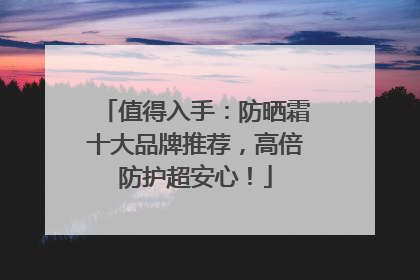 值得入手：防晒霜十大品牌推荐，高倍防护超安心！