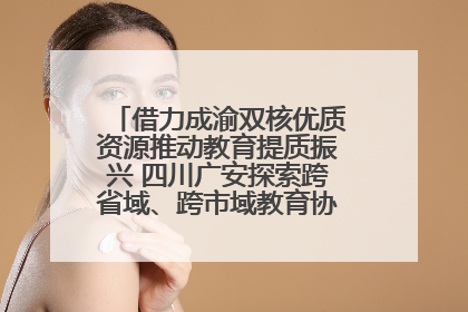 借力成渝双核优质资源推动教育提质振兴 四川广安探索跨省域、跨市域教育协同发展新路径