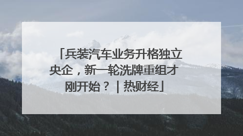 兵装汽车业务升格独立央企，新一轮洗牌重组才刚开始？｜热财经