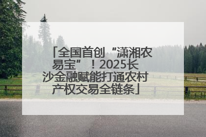 全国首创“潇湘农易宝”！2025长沙金融赋能打通农村产权交易全链条