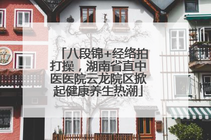 八段锦+经络拍打操，湖南省直中医医院云龙院区掀起健康养生热潮