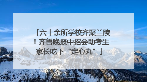 六十余所学校齐聚兰陵！齐鲁晚报中招会助考生家长吃下“定心丸”