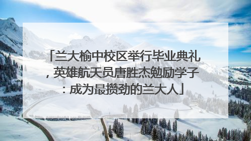 兰大榆中校区举行毕业典礼，英雄航天员唐胜杰勉励学子：成为最攒劲的兰大人