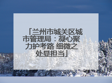 兰州市城关区城市管理局：凝心聚力护考路 细微之处显担当