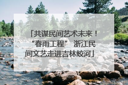 共谋民间艺术未来！“春雨工程” 浙江民间文艺走进吉林蛟河