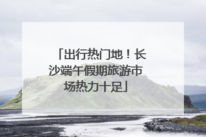 出行热门地！长沙端午假期旅游市场热力十足