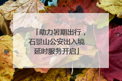 助力暑期出行，石景山公安出入境延时服务开启