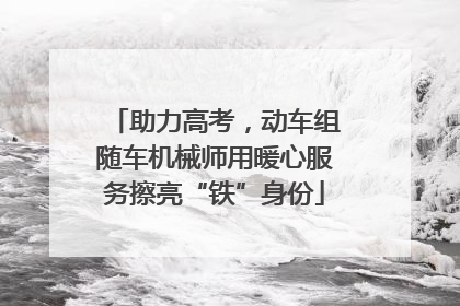 助力高考，动车组随车机械师用暖心服务擦亮“铁”身份