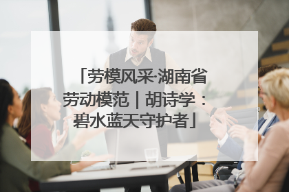 劳模风采·湖南省劳动模范｜胡诗学：碧水蓝天守护者