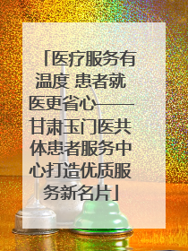 医疗服务有温度 患者就医更省心——甘肃玉门医共体患者服务中心打造优质服务新名片