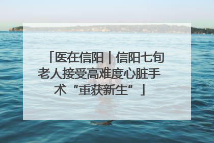 医在信阳｜信阳七旬老人接受高难度心脏手术“重获新生”