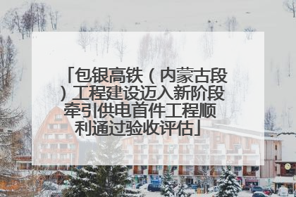 包银高铁（内蒙古段）工程建设迈入新阶段 牵引供电首件工程顺利通过验收评估
