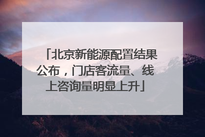 北京新能源配置结果公布，门店客流量、线上咨询量明显上升