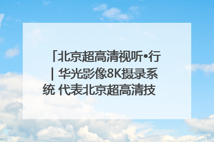 北京超高清视听•行｜华光影像8K摄录系统 代表北京超高清技术站上国家舞台