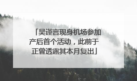 吴谨言现身机场参加产后首个活动，此前于正曾透露其本月复出