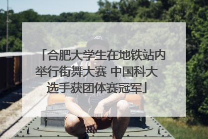 合肥大学生在地铁站内举行街舞大赛 中国科大选手获团体赛冠军