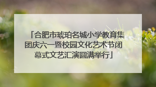合肥市琥珀名城小学教育集团庆六一暨校园文化艺术节闭幕式文艺汇演圆满举行