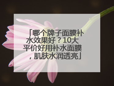 哪个牌子面膜补水效果好？10大平价好用补水面膜，肌肤水润透亮
