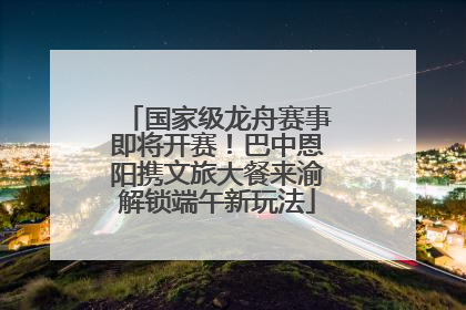 国家级龙舟赛事即将开赛！巴中恩阳携文旅大餐来渝解锁端午新玩法