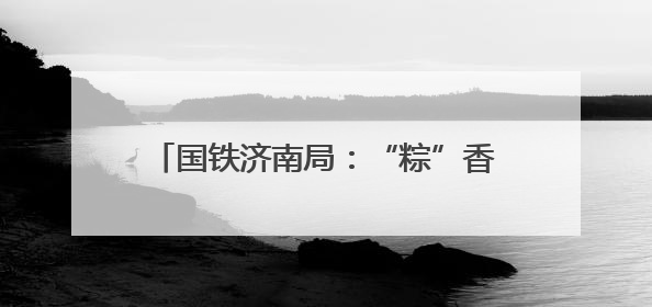 国铁济南局：“粽”香迎端午 共享美好旅途