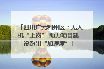 四川广元利州区：无人机“上岗” 助力项目建设跑出“加速度”