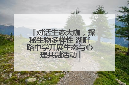 对话生态大咖，探秘生物多样性 湖畔路中学开展生态与心理共融活动