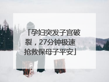 孕妇突发子宫破裂，27分钟极速抢救保母子平安
