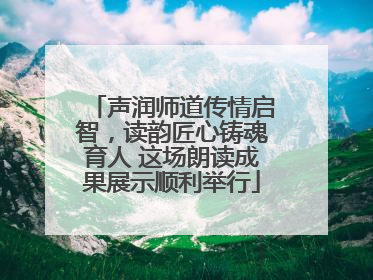 声润师道传情启智，读韵匠心铸魂育人 这场朗读成果展示顺利举行