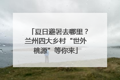 夏日避暑去哪里？兰州四大乡村“世外桃源”等你来