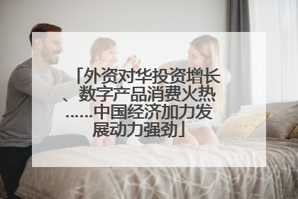 外资对华投资增长、数字产品消费火热……中国经济加力发展动力强劲