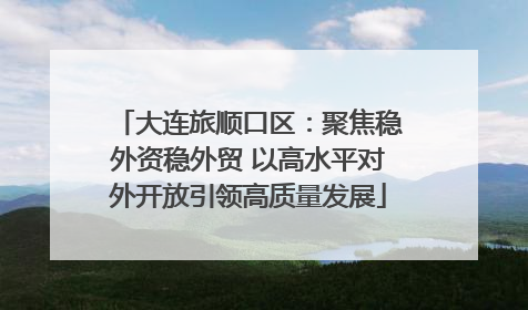 大连旅顺口区：聚焦稳外资稳外贸 以高水平对外开放引领高质量发展