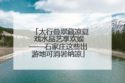 太行叠翠藏凉夏 戏水品艺享欢娱——石家庄这些出游地可消暑纳凉