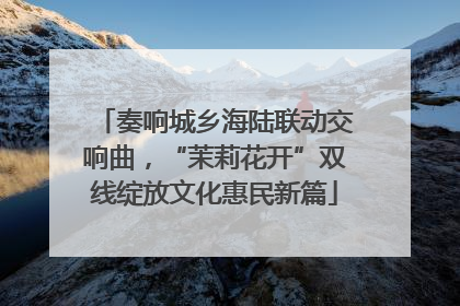 奏响城乡海陆联动交响曲，“茉莉花开”双线绽放文化惠民新篇