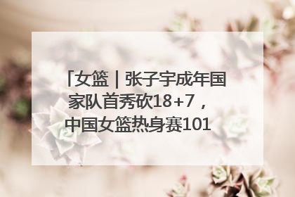 女篮｜张子宇成年国家队首秀砍18+7，中国女篮热身赛101比55大胜波黑