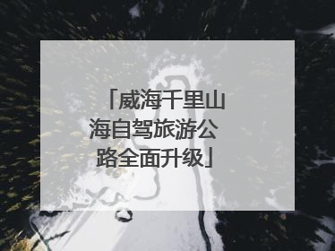 威海千里山海自驾旅游公路全面升级