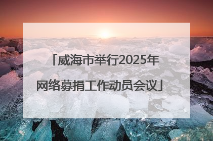 威海市举行2025年网络募捐工作动员会议