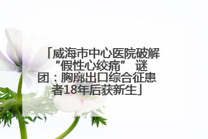 威海市中心医院破解 “假性心绞痛” 谜团：胸廓出口综合征患者18年后获新生