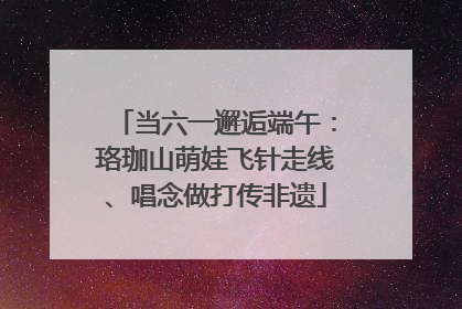 当六一邂逅端午：珞珈山萌娃飞针走线、唱念做打传非遗