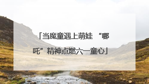 当魔童遇上萌娃 “哪吒”精神点燃六一童心