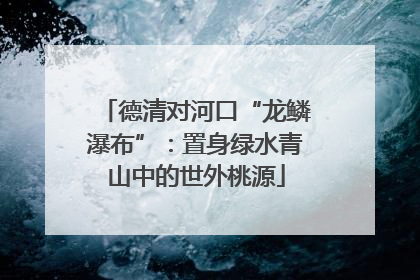 德清对河口“龙鳞瀑布”：置身绿水青山中的世外桃源