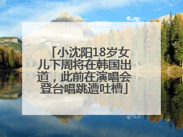 小沈阳18岁女儿下周将在韩国出道，此前在演唱会登台唱跳遭吐槽