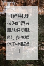 尚赫以科技为消费者肌肤健康赋能，多家媒体争相报道
