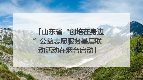 山东省“创培在身边”公益志愿服务基层联动活动在烟台启动
